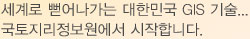세계로 뻗어나가는 대한민국 GIS 기술 국토지리정보원에서 시작합니다.